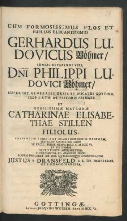 Cum Formosissimus Flos Et Puellus Elegantissimus Gerhardus Ludovicus Böhmer/ Summe Reverendi Viri, Dni Philippi Ludovici Böhmer/ Superint. Generalis Urbis Et Ducatus Gotting. Prof. S. S. Th. Ac Pastoris Primarii Et ... Catharinae Elisabethae Stillen Filiolus, In Spem Boni Publici Et Domus Böhmeriæ Maximam, Natalem Ordiretur Suum Die Pauli, Pridie Nempe Julii A. MDCCVI. Et Die Eodem Sacro Fonte Aspergeretur, Observantiæ Ac Memoriæ Ergo Eodem Pangebat Die Hoc Qvalecunqve Genethliacum Justus à Dransfeld S.S. Th. Professor Et Pædagogiarcha