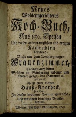 Neues Wohleingerichtetes Kochbuch, Aus 850. Speisen Und vielen andern nuzlichen und artigen Nachrichten bestehend : Nicht nur dem Kochbegierigen Frauenzimmer, Sondern auch denen, Welchen an Säuberung seidener und anderer Zeuge, des Sammets [et]c. gelegen ist ; Nebst einer kleinen Hauß-Apotheck, Zum Besten, In dieses bequeme Format gebracht, Und mit einem dienlichen Register versehen