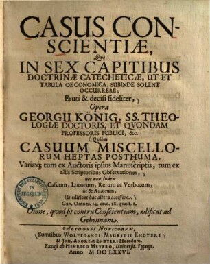 Casus conscientiae : qui in sex capitibus doctrinae catecheticae, ut et tabula oeconomica, subinde solent occurrere; eruti et decisi fideliter ... quibus casuum miscellorum heptas posthuma, variaeque tum ex auctoris ipsius manuscriptis, tum ex aliis scriptoribus observationes ... in editione hac altera accessere