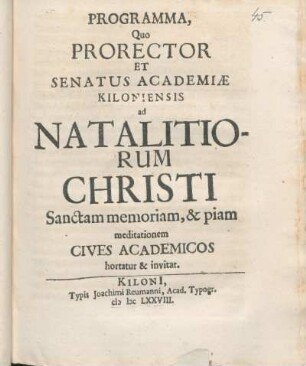 Programma, Quo Prorector Et Senatus Academiæ Kiloniensis ad Natalitiorum Christi Sanctam memoriam, & piam meditationem Cives Academicos hortatur & invitat : [P. P. Kiloni[i] d. XXV Decembr. Anno aerae Christianae MDCLXXVIII.]