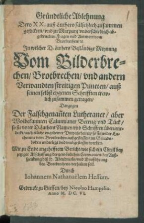 Gründtliche Ablehnung Dero XX. aus Luthero fälschlich zusammen geflickten/ und zu Marpurg underschiedlich abgedruckten Fragen und Antwort vom Brotbrechen/ [et]c. : In welcher D. Luthers Beständige Meynung Vom Bilderbrechen/ Brotbrechen/ und andern Verwandten streitigen Puncten/ auß seinen selbt eygenen Schrifften ... zusammen getragen/ Dargegen Der Falschgenan[n]ten Lutheraner/ aber Wolbekannten Calvinianer Betrug und Tück/ so sie unter D. Luthers Namen und Schrifften üben/ entdeckt/ auch etliche ungehewre Unwahrheiten/ so sie wider Lutherum vom Brotbrechen außgestossen ... widerlegt ... werden