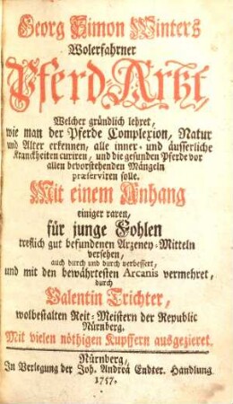 Georg Simon Winters Wolerfahrner Pferd-Artzt : Welcher gründlich lehret, wie man der Pferde Complexion, Natur und Alter erkennen, alle inner- und äusserliche Kranckheiten curiren, und die gesunden Pferde vor allen bevorstehenden Mängeln praeserviren solle ; Mit einem Anhang einiger raren, für junge Fohlen treflich gut befundenen Arzeney-Mitteln versehen, auch durch und durch verbessert, und mit den bewährtesten Arcanis vermehret