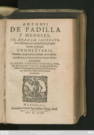 ANTONII || DE PADILLA || Y MENESES,|| IN QUAEDAM IMPERATO=||rum Rescripta, et nonnulla Jurisconsul-||torum Responsa,|| COMMENTARIA.|| ... Cum Epistola || CLARISS ... || Dn. HERMANNI VULTEjI, Jurisconsulti & Pro-||fessoris Marpurgensis primarii, ad Lectorem, in || qua judicium ipsius de hoc autore || continetur.||