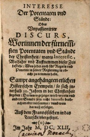 Interesse Der Potentaten und Stände: Oder Unpassionirter Discurs, Worinnen der fürnem[m]sten Potentaten und Stände der Christenheit, wares Interesse, Wolfahrt unnd Auffnemmen dieser Zeit bestehe ... : Sampt angehängten etlichen Historischen Exempeln ... Auß dem Frantzösischen in das Teutsche ubergesetzet