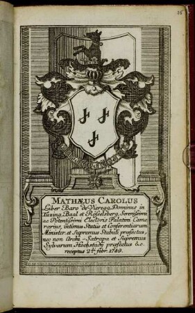 Mathaeus Carolus Liber Baro de Vieregg, Dominus in Tuzing, Baal et Rösselsberg, Serenissimi ac Potentissimi Electoris Palatini Camerarius, intimus Statuus et Conferentiarum Minister, et Supremus Stabuli praefectus, nec non Archi-Satrapa et Supremus Sylvarum Hochstadii praefectus &c. receptus 2da Febr. 1749