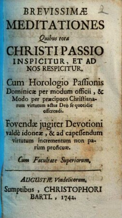 Brevissimae Meditationes Quibus tota Christi Passio Inspicitur, Et Ad Nos Respicitur : Cum Horologio Passionis Dominicae per modum officii ... ; Fovendae jugiter Devotioni valdè idoneae, ...