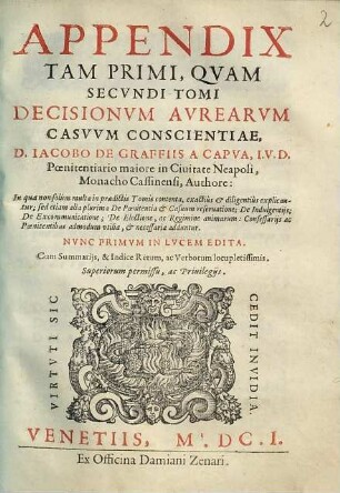 Decisionvm Avrearvm Casvvm Conscientiae : Confessariis, Atqve Poenitentibvs cunctis summè vtiles, & maximè necessariae. Summarijs, et Indice Rerum ac Verborum amplissimis locupletatae, [3]. Appendix Tam Primi, Qvam Secvndi Tomi Decisionvm Avrearvm Casvvm Conscientiae : In qua non solùm multa in praedictis Tomis contenta, exactiùs & diligentiùs explicantur; sed etiam alia plurima ... necessaria adduntur