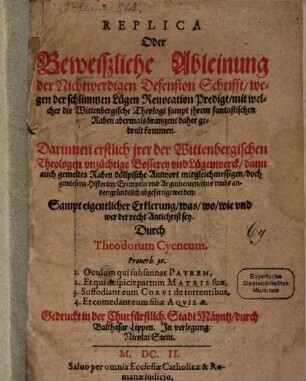 Replica Oder Beweißliche Ableinung der Nichtwerdigen Defension Schrifft, wegen der schlimmen Lügen Reuocation Predigt, mit welcher die Wittenbergische Theologi sampt jhrem fantastischen Raben abermals brangent daher gedrolt kommen : Darinnen erstlich jrer der Wittenbergischen Theologen vnzüchtige Bosserey vnd Lügenwerck, dann auch gemeltes Raben döllpische Antwort mit gleichmessigen, doch gewiesern Historien, Exempeln vnd Argumenten, eins vmbs ander, gründtlich abgefertigt werden: Sampt eigentlicher Erklerung, was, wo, wie vnd wer der recht Antichrist sey