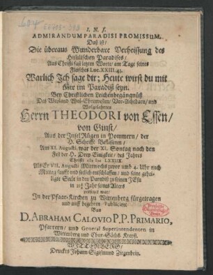 Admirandum Paradisi Promissum. Daß ist/ Die überaus Wunderbare Verheissung des Him[m]lischen Paradises/ Aus Christi fast letzten Worte/ am Tage seines Fleisches Luc. XXIII. 43. Warlich Ich sage dir; Heute wirst du mit Mir im Paradiß seyn : Bey Christlichen Leichenbegängnüß Des ... Herrn Theodori von Essen/ von Ginst/ Aus der Insel Rügen in Pommern/ der H. Schrifft Beflissenen/ Am XI. Augusti ... des Jahres Christi MDCLXXIIX. Als Er VII. Augusti ... sanfft und seelich entschlaffen ... in 21 1/2 Jahr seines Alters ...