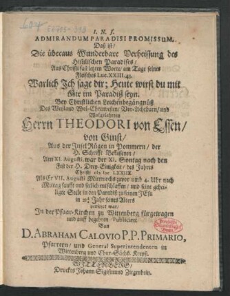 Admirandum Paradisi Promissum. Daß ist/ Die überaus Wunderbare Verheissung des Him[m]lischen Paradises/ Aus Christi fast letzten Worte/ am Tage seines Fleisches Luc. XXIII. 43. Warlich Ich sage dir; Heute wirst du mit Mir im Paradiß seyn : Bey Christlichen Leichenbegängnüß Des ... Herrn Theodori von Essen/ von Ginst/ Aus der Insel Rügen in Pommern/ der H. Schrifft Beflissenen/ Am XI. Augusti ... des Jahres Christi MDCLXXIIX. Als Er VII. Augusti ... sanfft und seelich entschlaffen ... in 21 1/2 Jahr seines Alters ...