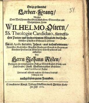 Ewig-grünender Lorbeer-Krantz/ Welcher Dem WolEhrenvesten ... Herrn Wilhelmo Oltern/ SS. Theologiæ Candidato, fürtrefflichen Poeten/ und wolverdientem Mitgliede des hochlöblichen Elbischen Schwanen-Ordens/ Am 16. Aprilis des 1661. Jahres ... zu Wedel an der Elbe ist geschenckt und auffgesetzet Von Herrn Johann Risten/ Predigern am vorgenannten Orth zu Wedel ... Und darauf alsobald nach der Krönung freudigst besungen von nachgesetzten guten Freunden