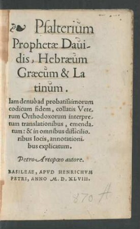 Psalterium || Prophetae Daui/||dis, Hebraeum || Graecum & La||tinum.|| Iam denuò ad probatissimorum || codicum fidem, collatis Vete/||rum Orthodoxorum interpre/||tum translationibus, emenda/||tum:& in omnibus difficilio/||ribus locis, annotationi/||bus explicatum.|| Petro Artopoeo autore.||