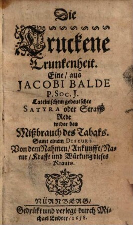 Die Truckene Trunkenheit Eine, aus Jacobi Balde P. Soc. J. Lateinischem gedeutschte Satyra oder Straff-Rede wider den Mißbrauch des Tabaks : Samt einem Discurs Von dem Nahmen, Ankunfft, Natur, Krafft und Wirkung dieses Krauts