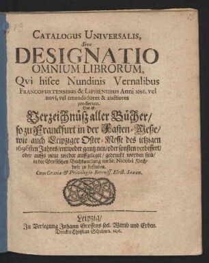 Catalogus Universalis, Sive Designatio Omnium Librorum, Qui hisce Nundinis Vernalibus Francofurtensibus & Lipsiensibus Anni 1696. vel novi, vel emendatiores & auctiores prodierunt. Das ist: Verzeichnüß aller Bücher/ so zu Franckfurt in der Fasten-Meße/ wie auch Leipziger Oster-Messe des jetzigen 1696sten Jahres/ entweder gantz neu/ oder sonsten verbessert/ oder auffs neue wieder auffgeleget/ gedruckt worden sind/ in der Grossischen Buchhandlung am St. Nicolai Kirchhofe zu befinden