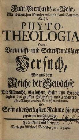 Julii Bernhards von Rohr, Merseburgischen Domherrns und Land-Cammer-Raths, Phyto-Theologia, Oder: Vernunfft- und Schrifftmäßiger Versuch, Wie aus dem Reiche der Gewächse Die Allmacht, Weisheit, Güte und Gerechtigkeit des grossen Schöpfers und Erhalters aller Dinge von den Menschen erkannt, Und Sein allerheiligster Nahme hievor gepriesen werden möge