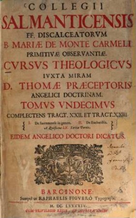 Collegii Salmanticensis FF. Discalceatorum B. Mariae de Monte Carmelo primitivae observantiae cursus theologicus : tribus tractatib. tomos V. et VI. componentibus auctior quam hactenus ; Summam theologicam D. Thomae doctoris angelici complectens, iuxta miram eiusdem angelici praeceptoris doctrinam, et omnino consonè ad eam quam Complutense collegium eiusdem ordinis in suo artium cursu tradit, 11. Complectens Tract. XXI. Et Tract. XXIII.