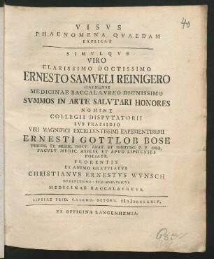 Visvs Phaenomena Qvaedam Explicat Simvlqve ... Ernesto Samveli Reinigero Haynensi Medicinae Baccalavreo Dignissimo Svmmos In Arte Salvtari Honores Nomine Collegii Dispvtatorii Svb Praesidio ... Ernesti Gottlob Bose Philos. Et Medic. Doct. Anat. Et Chirvrg. ... Ex Animo Gratvlatvr Christianvs Ernestvs Wv̈nsch Hohensteina-Schoenbvrgicvs Medicinae Baccalavrevs