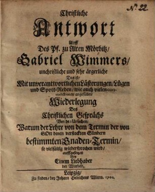 Christliche Antwort Auff Des Pf. zu Alten Mörbitz, Gabriel Wimmers, unchristliche und sehr ärgerliche ... Wiederlegung Des Christlichen Gesprächs Von den Ursachen, Warum der Lehre von dem Termin der von Gott denen verstockten Sündern bestimmten Gnaden-Termin, so vielfältig wiedersprochen wird