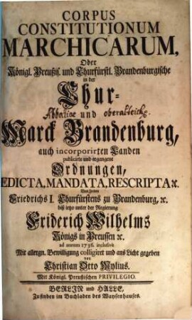 Corpus Constitutionum Marchicarum, Oder Königl. Preußis. und Churfürstl. Brandenburgische in der Chur- und Marck Brandenburg, auch incorporirten Landen publicirte und ergangene Ordnungen, Edicta, Mandata, Rescripta etc. : Von Zeiten Friedrichs I. Churfürstens zu Brandenburg, etc. biß ietzo unter der Regierung Friderich Wilhelms Königs in Preussen etc. ad annum 1736. inclusive, 1