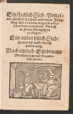 Ein kleglich Lied/ Von ei=||nes Fuersten Tochter vnd einem Jueng=||ling/ Die von liebe wegen beyde jr || leben haben verloren. Vnd ist || in Fraw Ehren thon || zu singen.|| Ein ander h°usch Lied/|| Kein trost auff erdt ich || haben mag.|| Noch ein lied/ Ein brauns || Meidlein sagt mir freundt=||lich zu/ etc.||