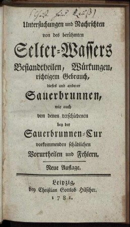 Untersuchungen und Nachrichten von des berühmten Selter-Wassers Bestandtheilen, Würkungen, richtigem Gebrauch, dieses und anderer Sauerbrunnen, wie auch von denen verschiedenen bey der Sauerbrunnen-Cur vorkommenden schädlichen Vorurtheilen und Fehlern