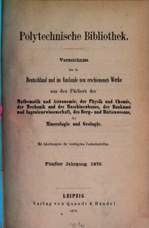 Polytechnische Bibliothek : monatlicher Anzeiger aller Neuerscheinungen auf dem Gebiete der Physik, Mathematik, Astronomie, Mechanik, Chemie, Technik, Elektrotechnik, Maschinenbau, Bau- und Ingenieurwissenschaften, Eisenbahn und Schiffahrt, Berg- und Hüttenwesen ; mit Referaten über wichtige und interessante Abhandlungen der Fachpresse. 5. 1870