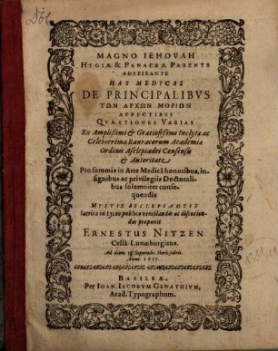 Magno Jehovah Hygiae & Panaceae Parente Adspirante Has Medicas De Principalibus Tōn Archōn Moriōn Affectibus Quaestiones Varias Ex ... Rauracorum Academiae Ordinis Asclepiadei Consensu & Autoritate Pro summis in Arte Medica honoribus, insignibus ac privilegiis Doctoralibus solemniter consequendis Mystis Asclepiadeis Iatrico in Lyceo publico ventilandas ac discutiendas proponit Ernestus Nitzen CellaLunaeburgicus. Ad diem 13. Septembr. ... Anno 1617.