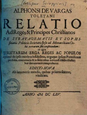 Alphonsi de Vargas Toletani relatio ad reges et principes christianos de stratagematis et sophismatis politicis Societatis Jesu ad Monarchiam orbis terrarum sibi conficiendam : in qua Jesuitarum erga reges ac populos optime de ipis meritos infidelitas ... comprobatur