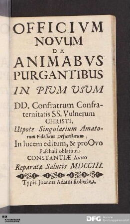Officivm Novum De Animabvs Purgantibus In Pium Usum DD. Confratrum Confraternitatis SS. Vulnerum Christi : Utpote Singularium Amatorum Fidelium Defunctorum, In lucem editum, & pro Ovo Paschali oblatum, Constantiae Anno Reparatæ Salutis MDCCIII.