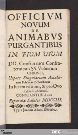 Officivm Novum De Animabvs Purgantibus In Pium Usum DD. Confratrum Confraternitatis SS. Vulnerum Christi : Utpote Singularium Amatorum Fidelium Defunctorum, In lucem editum, & pro Ovo Paschali oblatum, Constantiae Anno Reparatæ Salutis MDCCIII.