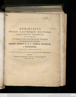 Ordinarivs Senior Caeteriqve Doctores Facvltatis Ivridicae Lipsiensis Lavdabiliter Svperatvm Examen Illvstrissimi Domini Henrici Erensti S. R. I. Comitis Dynastae A Schoenburg Pvblice Testantvr : Inest Corollarivm Ivris Criminalis Octavvm