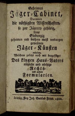Geheimes Jäger-Cabinet: Darinnen Die nöthigsten Wissenschaften so zur Jägerey gehörig, Nebst Siebenzig geheimen und bishero meist verborgen gewesenen Jäger-Künsten enthalten ; Welchem zuletzt noch mit beygefüget Des klugen Haus-Vaters nützliche und nöthige Rechts- und andere Formularien