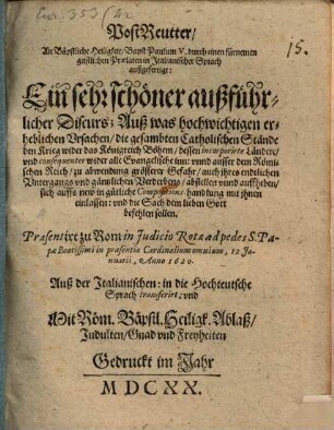 PostReutter, An Bäpstliche Heiligkeit, Bapst Paulum V. durch einen fürnemen geistlichen Praelaten in Italianischer Sprach außgefertigt : Ein sehr schöner außführlicher Discurs; Auß was hochwichtigen erheblichen Vrsachen, die gesambten Catholischen Stände den Krieg wider das Königreich Böhem, dessen incorporirte Ländere, und consequenter wider alle Evangelische inn: vnnd ausser dem Römischen Reich, zu abwendung grösserer Gefahr, auch ihres endtlichen Untergangs vnd gäntzlichen Verderbens, abstellen vnnd auffheben, sich auffs new in gütliche Compositions-handlung mit ihnen einlassen: vnd die Sach dem lieben Gott befehlen sollen. Praesentirt zu Rom in Judicio Rotae ad pedes S. Papae Beatissimi in praesentia Cardinalium omnium, 12 Januarii, Anno 1620. Auß der Italianischen: in die Hochteutsche Sprach transferirt ...