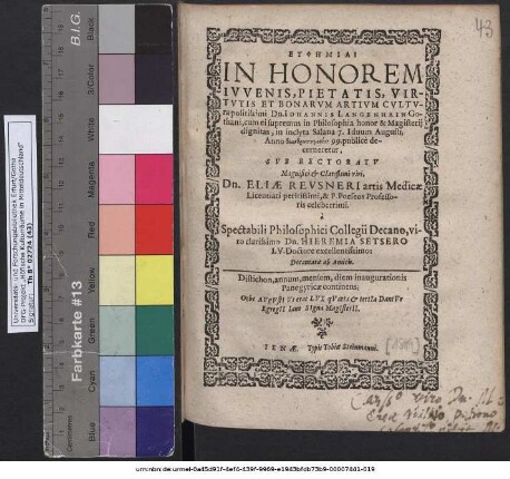 EUPHĒMIAI IN HONOREM IVVENIS, PIETATIS, VIRTVTIS ET BONARVM ARTIVM CVLTVra politissimi Dn. IOHANNIS LANGENHAIN Gothani, cum ei supremus in Philosophia honor & Magisterij dignitas, in inclyta Salana 7. Iduum Augusti, Anno ... 99. publicè decerneretur, SVB RECTORATV ... Dn. ELIAE REVSNERI artis Medicae Licentiati peritissimi, & P. Poeseos Professoris celeberrimi. à Spectabili Philosophici Collegii Decano,.. Dn. HIEREMIA SETSERO I. V. Doctore excellentissimo: Decantatae ab Amicis. ...