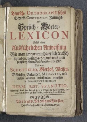Teutsch-Orthographisches Schreib- Conversation-Zeitungs- und Sprüch-Wörter-Lexicon ; Nebst einer Ausführlichen Anweisung Wie man accurat und zierlich teutsch schreiben, höfflich reden, und was man sonst bey einem Briefe observiren solle ; Aus dem Schottelio, Morhof, Weisen, Bödicker, Talander, Menantes, und vielen andern berühmten neuesten Scribenten zusammen getragen