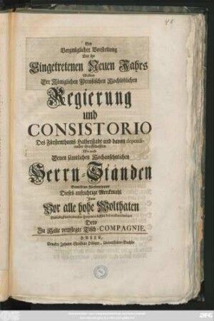 Bey vergnüglicher Vorstellung Des itzo Eingetretenen Neuen Jahrs Wwollten Der Königlichen Preußischen Hochlöblichen Regierung und Consistorio Des Fürstenthums Halberstadt und davon dependirender Graffschaften Wie auch Denen sämtlichen Hochansehnlichen Herren Ständen Bemeldeten Fürstenthums Dieses aufrichtige Merckmahl Jhres Vor alle hohe Wolthaten Beständigst verbundensten Hertzens in tieffster Submission darlegen Dero Zu Halle verpflegte Tisch-Compagnie