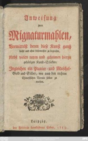 Anweisung zum Mignaturmahlen, Vermittelst deren diese Kunst gantz leicht und ohne Lehrmeister zu begreifen, Nebst vielen raren und geheimen hierzu gehörigen Kunst-Stücken ; Ingleichen ein Planier- und Muschel-Gold und Silber, wie auch den rechten Chinesischen Vernis selber zu machen