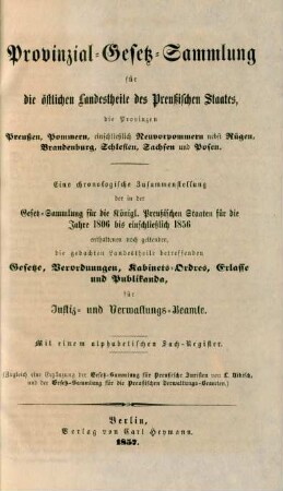 Provinzial-Gesetz-Sammlung für die östlichen Landestheile des Preußischen Staates, die Provinzen Preußen, Pommern, einschließlich Neuvorpommern nebst Rügen, Brandenburg, Schlesien, Sachsen und Posen : Eine chronologische Zusammenstellung der in der Gesetz-Sammlung für die Königl. Preußischen Staaten für die Jahre 1806 bis einschließlich 1856 enthaltenen noch geltenden, die gedachten Landestheile betreffenden Gesetze, Verordnungen, Kabinets-Ordres, Erlasse und Publikanda, für Justiz- und Verwaltungs-Beamte ; Mit einem alphabetischen Sach-Register ; (Zugleich eine Ergänzung der Gesetz-Sammlung für Preußische Juristen von L. Nikisch, und der Gesetz-Sammlung für die Preußischen Verwaltungs-Beamten.)