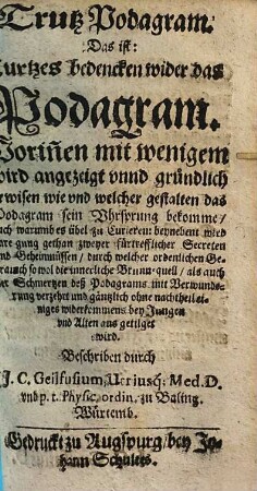 Trutz Podagram. Das ist: Kurtzes bedencken wider das Podagram : Worin[n]en mit wenigem wird angezeigt vnnd gründlich erwisen wie vnd welcher gestalten das Podagram sein Vhrsprung bekomme, auch warumb es übel zu Curieren, benebens wird anregung gethan zweyer fürtrefflicher Secreten vnd Geheimnüssen, durch welcher ordenlichen Gebrauch ... einiges widerkommens bey Jungen vnd Alten aus getilget wird