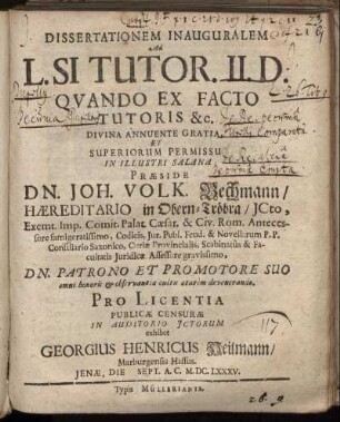 Dissertationem Inauguralem Ad L. SI Tutor. II. D. Quando Ex Facto Tutoris &c. Divina Annuente Gratia Et Superiorum Permissu In Illustri Salana Praeside Dn. Joh. Volk. Bechmann ... Pro Licentia Publicae Censurae In Auditorio Ictorum exhibet Georgius Henricus Heilmann/ Marburgensis Hassus. Ienae, Die [...] Sept. A. C. M.DC.LXXXV.