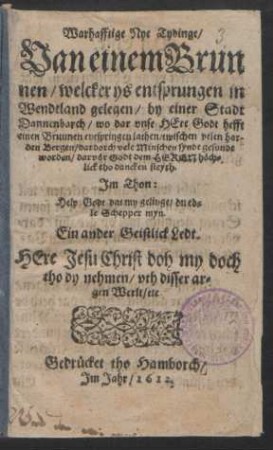 Warhafftige Nye Tydinge/ Van einem Brunnen : welcker ys entsprungen in Wendtland gelegen/ by einer Stadt Dannenborch/ wo dar unse Here Godt hefft einen Brunnen entspringen lathen/ twischen velen harden Bergen/ dardoch vele Minschen syndt gesundt worden/ darvor Godt dem Heren höchlick tho dancken steyth. Im Thon: Help Godt dat my gelinge/ du edle Schepper myn. Ein ander Geistlick Ledt. Here Jesu Christ doh my doch tho dy nehmen/ uth disser argen Werlt/ etc.
