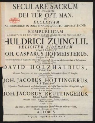 Seculare Sacrum In Honorem Dei Ter Opt. Max. Ob Ecclesiam Ab Erroribus In Doctrina, In A Cultu Superstitione; Et Rempublicam A Servitute Et Contemtu Clericali, Ducentis Abhinc Annis, Ministerio M. Huldrici Zvinglii Feliciter liberatam Celebrabunt Joh. Casparus Hofmeisterus, Linguæ Gr. Prof. ... d. 31. Decembr. An. 1718. David Holzhalbius, Philos. Prof. ... Joh. Jacobus Hottingerus, S. S. Theol. Prof. ... Joh. Jacobus Reutlingerus, Scholæ Carol. Moderator ...