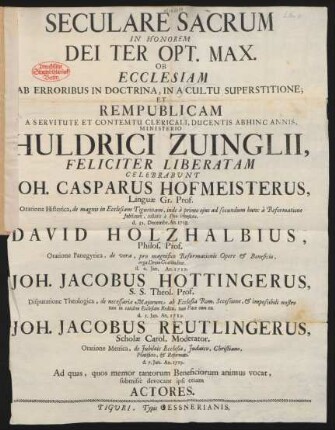 Seculare Sacrum In Honorem Dei Ter Opt. Max. Ob Ecclesiam Ab Erroribus In Doctrina, In A Cultu Superstitione; Et Rempublicam A Servitute Et Contemtu Clericali, Ducentis Abhinc Annis, Ministerio M. Huldrici Zvinglii Feliciter liberatam Celebrabunt Joh. Casparus Hofmeisterus, Linguæ Gr. Prof. ... d. 31. Decembr. An. 1718. David Holzhalbius, Philos. Prof. ... Joh. Jacobus Hottingerus, S. S. Theol. Prof. ... Joh. Jacobus Reutlingerus, Scholæ Carol. Moderator ...