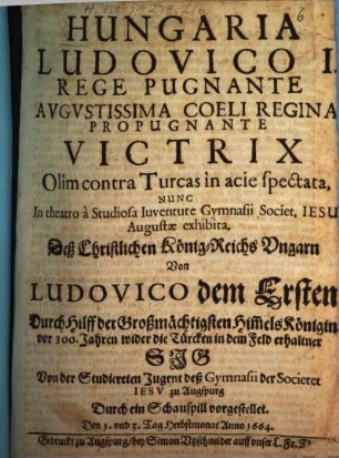 Hungaria Ludovico I. rege pugnante, augustissima coeli regina propugnante Victrix olim contra Turcas in acie spectata : nunc in theatro a studiosa iuventute Gymnasii Societ. Jesu Augustae exhibita ; [Perioche, Augsburg 1664] = Deß christlichen König-Reichs Ungarn von Ludovico dem Ersten durch Hilff der Großmächtigsten Him[m]elskönigin vor 300 Jahren wider die Türcken in dem Feld erhaltner Sig