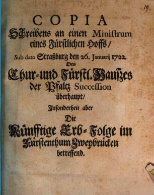 Copia Schreibens an einen Ministrum eines Fürstlichen Hoffs, Sub dato Straßburg den 26. Januarii 1722. Des Chur- und Fürstl. Hauszes der Pfaltz Succession überhaupt, Insonderheit aber Die Künfftige Erb-Folge im Fürstenthum Zweybrücken betreffend