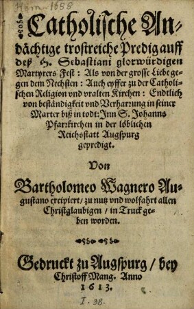 Catholische Andächtige trostreiche Predig auff deß H. Sebastiani glorwürdigen Martyrers Fest : Als von der grosse Liebe gegen dem Nechsten: Auch eyffer zu der Catholischen Religion vnd vralten Kirchen: Endtlich von beständigkeit vnd Verharrung in seiner Marter biß in todt: Inn S. Johanns Pfarrkirchen in der löblichen Reichsstatt Augspurg gepredigt