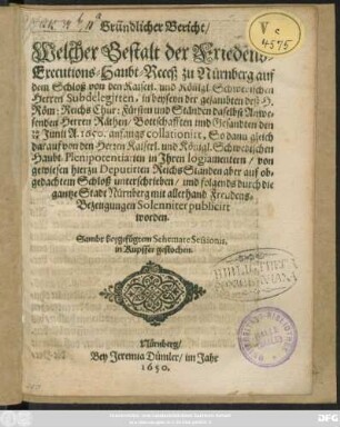 Gründlicher Bericht/ Welcher Gestalt der Friedens-Executions-Haubt-Receß zu Nurnberg auf dem Schloß von den Kaiserl. und Königl. Schwedischen Herren Subdelegirten, in beyseyn der gesambten deß H. Röm: Reichs Chur: Fürsten und Ständen daselbst Anwesenden Herren Räthen/ Bottschafften und Gesandten den 16/26 Junii A. 1650. anfangs collationirt, So dann gleich darauf von den Herren Kaiserl. und Königl. Schwedischen Haubt-Plenipotentiarien in Ihren logiamentern/ von gewiesen hierzu Deputirten ReichsStänden aber auf obgedachtem Schloß unterschrieben/ und folgends durch die gantze Stadt Nünberg mit allerhand Freudens-Bezeugungen Solenniter publicirt worden : Sambt Beygefügtem Schemate Sessionis, in Kupffer gestochen