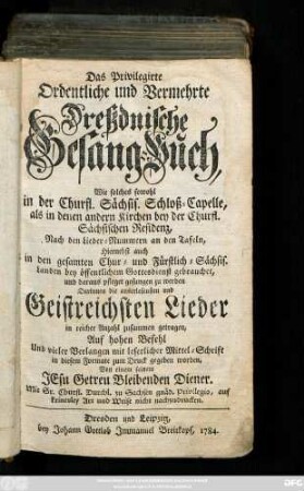 Das Privilegirte Ordentliche und Vermehrte Dreßdnische Gesang-Buch, Wie solches sowohl In der Churfl. Sächsis. Schloß-Capelle, als in denen andern Kirchen bey der Churfl. Sächsischen Residenz, Nach den Lieder-Nummern an den Tafeln, Hiernebst auch In den gesamten Chur- und Fürstlich-Sächsis. Landen, bey öffentlichem Gottesdienst gebrauchet, und daraus pfleget gesungen zu werden : Darinnen die auserlesensten Geistreichsten Lieder in reicher Anzahl zusammen getragen, ...