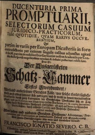 Ducenturia ... Promptuarii, Selectorum Casuum Juridico-Practicorum, Tam Qvotidie, Qvam Rarivs Occvrentium ... Das ist: Der Ausgerüsteten Schatz-Cammer ... Zweyhundert Allerhand auserlesener Gerichts-Fälle, wie solche theils täglich, theils auch etwas seltener sich zutragen ... : Qui partim in variis per Europam Dicasteriis ... per rationes ... agitati & decisi, partim in nobilioribus Germaniae nostrae Academiis per Consilia ... posteritati relicti sunt, 1/2. Ducenturia Prima Promptuarii ...