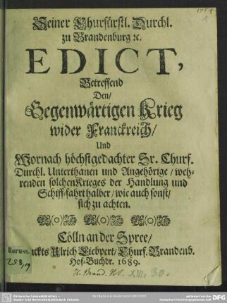 Seiner Churfürstl. Durchl. zu Brandenburg &c. Edict, Betreffend Den, Gegenwärtigen Krieg wider Franckreich, Und Wornach höchstgedachter Sr. Churf. Durchl. Unterthanen und Angehörige, wehrenden solchen Krieges der Handlung und Schiff-fahrt halber, wie auch sonst, sich zu achten